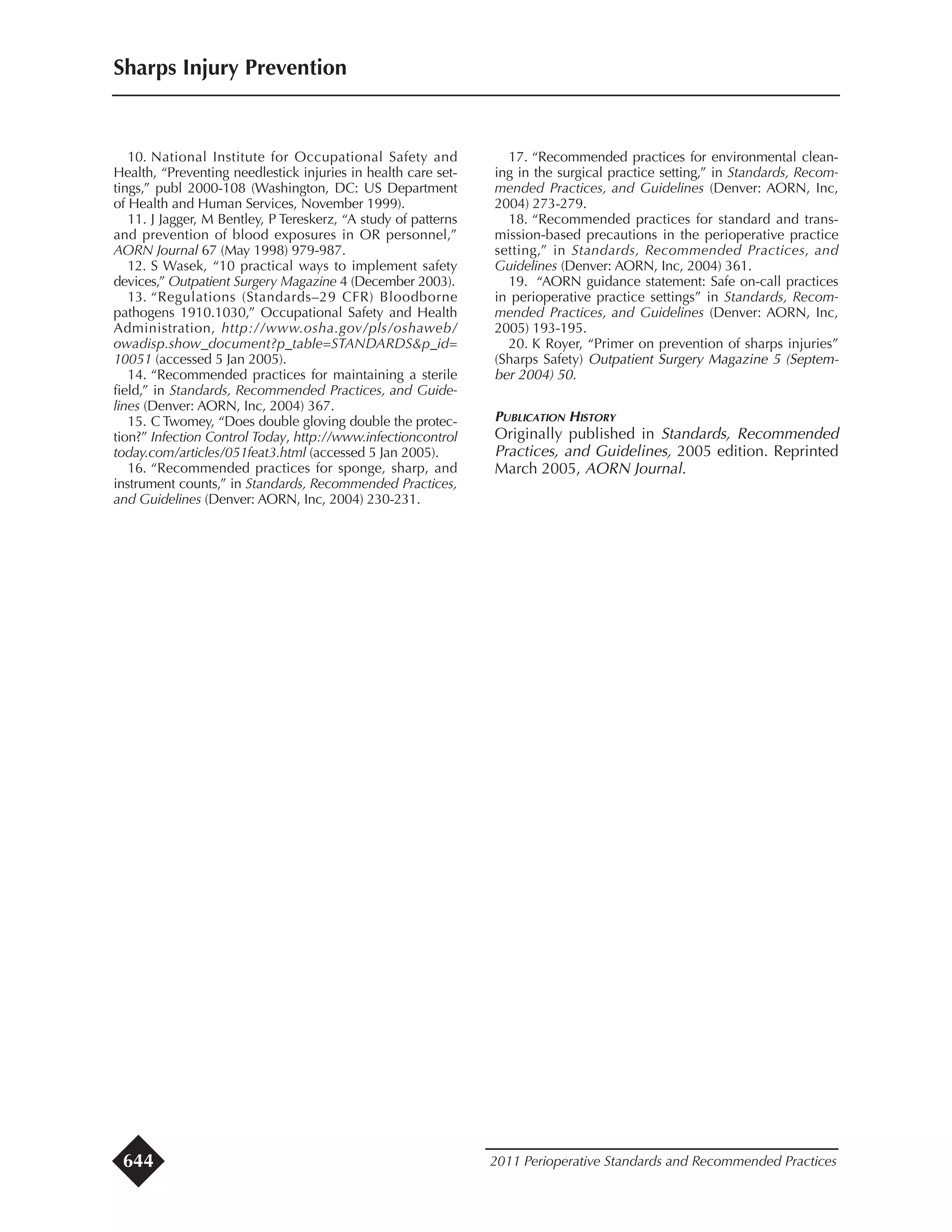 10. National Institute for Occupational Safety and
Health, “Preventing needlestick injuries in health care set-
tings,” publ 2000-108 (Washington, DC: US Department
of Health and Human Services, November 1999).
11. J Jagger, M Bentley, P Tereskerz, “A study of patterns
and prevention of blood exposures in OR personnel,”
AORN Journal 67 (May 1998) 979-987.
12. S Wasek, “10 practical ways to implement safety
devices,” Outpatient Surgery Magazine 4 (December 2003).
13. “Regulations (Standards–29 CFR) Bloodborne
pathogens 1910.1030,” Occupational Safety and Health
Administration, http://www.osha.gov/pls/oshaweb/
owadisp.show_document?p_table=STANDARDS&p_id=
10051 (accessed 5 Jan 2005).
14. “Recommended practices for maintaining a sterile
field,” in Standards, Recommended Practices, and Guide-
lines (Denver: AORN, Inc, 2004) 367.
15. C Twomey, “Does double gloving double the protec-
tion?” Infection Control Today, http://www.infectioncontrol
today.com/articles/051feat3.html (accessed 5 Jan 2005).
16. “Recommended practices for sponge, sharp, and
instrument counts,” in Standards, Recommended Practices,
and Guidelines (Denver: AORN, Inc, 2004) 230-231.
17. “Recommended practices for environmental clean-
ing in the surgical practice setting,” in Standards, Recom-
mended Practices, and Guidelines (Denver: AORN, Inc,
2004) 273-279.
18. “Recommended practices for standard and trans-
mission-based precautions in the perioperative practice
setting,” in Standards, Recommended Practices, and
Guidelines (Denver: AORN, Inc, 2004) 361.
19. “AORN guidance statement: Safe on-call practices
in perioperative practice settings” in Standards, Recom-
mended Practices, and Guidelines (Denver: AORN, Inc,
2005) 193-195.
20. K Royer, “Primer on prevention of sharps injuries”
(Sharps Safety) Outpatient Surgery Magazine 5 (Septem-
ber 2004) 50.
PUBLICATION HISTORY
Originally published in Standards, Recommended
Practices, and Guidelines, 2005 edition. Reprinted
March 2005, AORN Journal.
Sharps Injury Prevention
2011 Perioperative Standards and Recommended Practices644
 