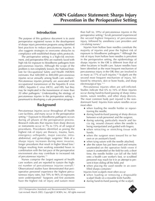 Introduction
The purpose of this guidance document is to assist
perioperative registered nurses in the development
of sharps injury prevention programs using identified
best practices to reduce percutaneous injuries. It
also suggests strategies to overcome obstacles to
compliance with established sharps safety protocols.
The perioperative setting is a high-risk environ-
ment, and perioperative RNs are routinely faced with
high risk for exposure to bloodborne pathogens from
percutaneous injuries. Although the scope of the
problem is not completely known, the National Insti-
tute for Occupational Safety and Health (NIOSH)
estimates that 600,000 to 800,000 percutaneous
injuries occur annually among heath care workers.1
Percutaneous injuries primarily are associated with
occupational transmission of the hepatitis B virus
(HBV), hepatitis C virus (HCV), and HIV, but they
may be implicated in the transmission of more than
20 other pathogens.2
Understanding the etiology of
percutaneous injuries in the perioperative setting is
paramount to developing a safe prevention program.
Background
Percutaneous injuries occur throughout all health
care facilities, and many occur in the perioperative
setting.3,4
Exposure to bloodborne pathogens occurs
during all phases of the perioperative process.
Research indicates that injuries from sharp devices
or instruments occur in 7% to 15% of all surgical
procedures. Procedures identified as posing the
highest risk of injury are thoracic, trauma, burn,
emergency orthopedic, major vascular, intra-
abdominal, and gynecologic surgeries.5
Risk of a
sharps injury increases during more invasive,
longer procedures that result in higher blood loss.6
Fatigue resulting from working extended hours in
combination with the fast pace of the perioperative
environment also may contribute to increased risk
of percutaneous injuries.7-9
Nurses comprise the largest segment of health
care workers and are reported to sustain the high-
est number of percutaneous injuries overall.2
Observational studies have demonstrated that peri-
operative personnel experience the highest percu-
taneous injury rates, but 70% to 96% of exposures
were underreported.5
Surgeons and first assistants
have the highest risk of injury and sustain more
than half (ie, 59%) of percutaneous injuries in the
perioperative setting.6
Scrub personnel experienced
the second highest frequency of percutaneous
injury, followed by anesthesia care providers and
circulating nurses.6
Injuries from hollow bore needles constitute the
majority of injuries and pose the highest risk of
exposure to bloodborne pathogens.10
Although the
risk of injury from hollow bore needles is prevalent
in the perioperative setting, the epidemiology of
sharps injuries in the OR is different from that of
other locations in health care. Suture needles have
been identified as the most frequent mechanism of
percutaneous injury in the OR; they are involved in
as many as 77% of such injuries.4,6
Scalpels are the
second most frequent mechanism of injury, fol-
lowed by retractors, skin or bone hooks, and sharp
electrosurgical tips.11,12
Percutaneous injuries often are self-inflicted.
Studies indicate that 6% to 16% of these injuries
occur during hand-to-hand passing of sharp instru-
ments, suture needles, and other sharp devices.
The most common body part injured is the non-
dominant hand. Injuries from suture needles occur
most often
¨ when loading the needle holder or reposi-
tioning the needle;
¨ during hand-to-hand passing of sharp devices
between scrub personnel and the surgeon;
¨ during suturing, particularly muscle and fas-
cia (eg, wound closure) when the needle is
being manipulated and guided with fingers;
¨ when retracting or stretching tissue with
hands;
¨ when the surgeon sews toward his or her
own or an assistant’s hand;
¨ when tying suture with the needle attached;
¨ after the suture has just been used and remains
unattended on the operative field—even if
suture is unattended on the field for only a short
time, the needle holder can fall off the field
onto a health care worker’s foot, or scrubbed
personnel may reach for it in an attempt to pre-
vent it from sliding off the field; and
¨ when placing the used needle in an over-
filled sharps container.3
Injuries from scalpels most often occur
¨ when loading or removing a disposable
scalpel blade on a reusable knife handle;
¨ during hand-to-hand passing of the scalpel;
AORN Guidance Statement: Sharps Injury
Prevention in the Perioperative Setting
2011 Perioperative Standards and Recommended Practices
Last revised: March 2005. Copyright © AORN, Inc. All rights reserved.
639
 