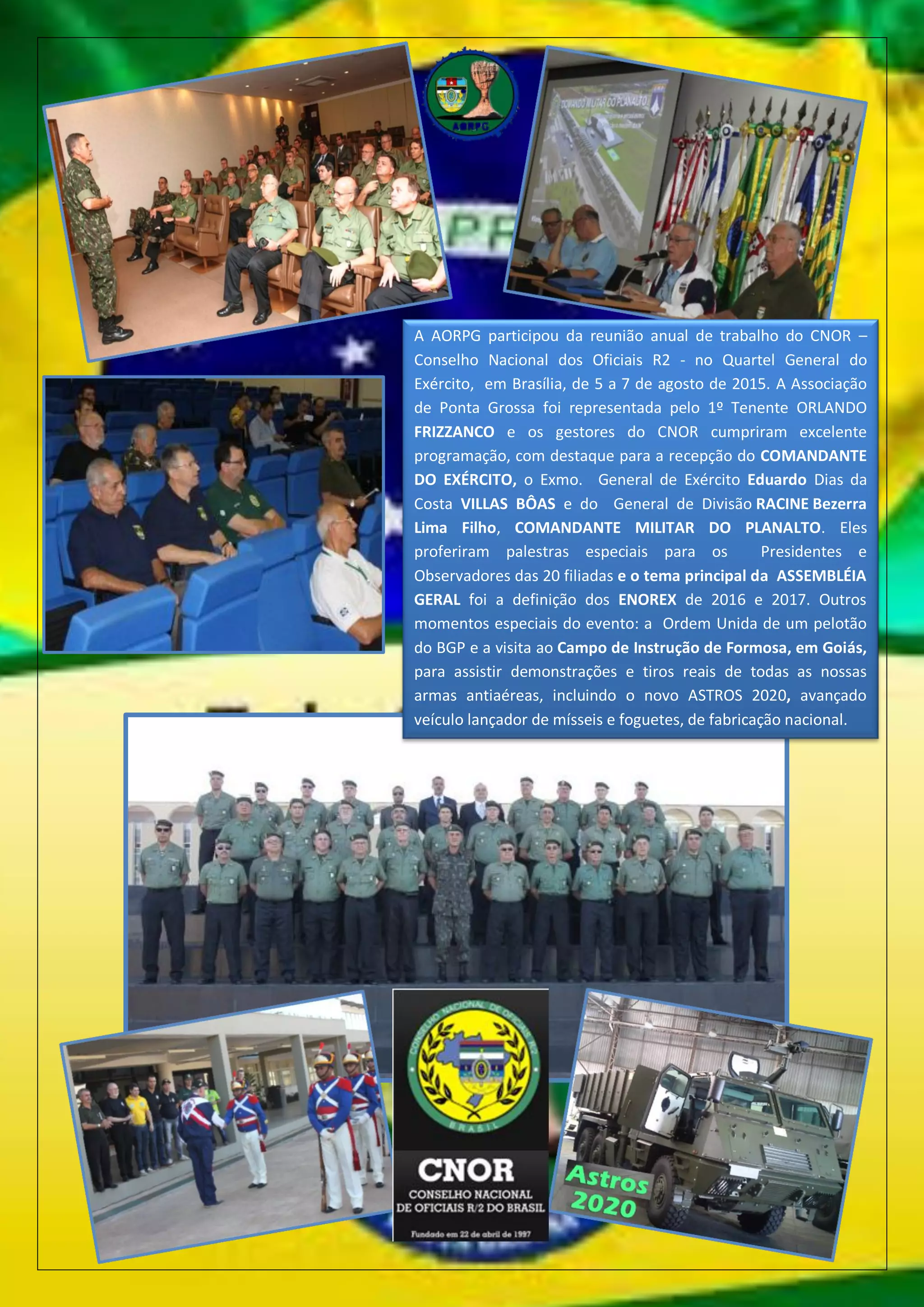 A AORPG participou da reunião anual de trabalho do CNOR –
Conselho Nacional dos Oficiais R2 - no Quartel General do
Exército, em Brasília, de 5 a 7 de agosto de 2015. A Associação
de Ponta Grossa foi representada pelo 1º Tenente ORLANDO
FRIZZANCO e os gestores do CNOR cumpriram excelente
programação, com destaque para a recepção do COMANDANTE
DO EXÉRCITO, o Exmo. General de Exército Eduardo Dias da
Costa VILLAS BÔAS e do General de Divisão RACINE Bezerra
Lima Filho, COMANDANTE MILITAR DO PLANALTO. Eles
proferiram palestras especiais para os Presidentes e
Observadores das 20 filiadas e o tema principal da ASSEMBLÉIA
GERAL foi a definição dos ENOREX de 2016 e 2017. Outros
momentos especiais do evento: a Ordem Unida de um pelotão
do BGP e a visita ao Campo de Instrução de Formosa, em Goiás,
para assistir demonstrações e tiros reais de todas as nossas
armas antiaéreas, incluindo o novo ASTROS 2020, avançado
veículo lançador de mísseis e foguetes, de fabricação nacional.