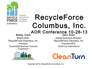 RecycleForce
Columbus, Inc.

AOR Conference 10-28-13

Bobby Clark
Board Chair
RecycleForce Columbus, Inc.
President
Sustainable Business Ventures
Corporation

John Rush
Acting Executive Director
RecycleForce Columbus, Inc
President/CEO
CleanTurn International

Copyright 2013, RecycleForce Columbus, Inc.

 