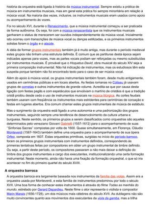 história da orquestra está ligada à história da música instrumental. Sempre existiu a prática de
 música em instrumentos musicais, mas em geral esta prática foi sempre minoritária em relação à
 música vocal. Na maioria das vezes, inclusive, os instrumentos musicais eram usados como apoio
 ou acompanhamento às vozes.

 Foi no século XVI, durante o Renascimento, que a música instrumental começou a ser praticada
 de forma autônoma. Ou seja, foi com a música renascentista que os instrumentos musicais
 ganharam o status de merecerem ser ouvidos independentemente da música vocal. Inicialmente
 isto ocorreu com transcrições de música vocal ou danças estilizadas, e os primeiros instrumentos
 solistas foram o órgão e o alaúde.

 A idéia de formar grupos instrumentais também já é muito antiga, mas durante o período medieval
 estes grupos não tinham uma estrutura definida. É comum que as partituras desta época sejam
 indicadas apenas para vozes, mas as partes vocais podiam ser reforçadas ou mesmo substituídas
 por instrumentos musicais. É provável que o Hoquetus David, obra musical do século XIV seja a
 primeira composição instrumental. Não há indicação de instrumentos, mas os estudiosos têm esta
 suspeita porque também não foi encontrado texto para o caso de ser música vocal.

 Além do apoio à música vocal, os grupos instrumentais também foram, desde muito antigamente,
 usados em cerimônias públicas e em locais abertos. As festas romanas no Coliseu já usavam
 grupos de cornetas e outros instrumentos de grande volume. Acredita-se que por causa desta
 ligação com festas pagãs e com espetáculos que envolviam o martírio de cristãos é que a tradição
 cristã proibiu desde cedo o uso de instrumentos musicais na música litúrgica. As cortes feudais
 também usaram com freqüência os instrumentos mais estridentes para cerimônias de coroação e
 festas em lugares abertos. Era comum chamar estes grupos instrumentais de música de estábulo.

 Mas o surgimento da orquestra está ligado a uma autonomia e uma padronização dos grupos
 instrumentais, seguindo sempre uma tendência de desenvolvimento da cultura urbana e
 burguesa. Neste sentido, os primeiros grupos a serem classificados como orquestras são aqueles
 determinados pelo veneziano Giovani Gabrielli (1557-1612) para o acompanhamento de suas
 ’’Sinfonias Sacras’’ compostas por volta de 1600. Quase simultaneamente, em Florença, Cláudio
 Monteverdi (1567-1643) também define uma orquestra para o acompanhamento de sua ópera
 Orfeo, composta em 1607. Estas orquestras primitivas, surgidas no início do período barroco,
 foram os primeiros grupos instrumentais com instrumentos definidos, correspondendo às
 primeiras tentativas feitas por compositores em obter um grupo instrumental de timbre definido.
 Ou seja, a partir deste período, os compositores passaram a não mais deixar a definição do
 timbre dos grupos instrumentais a cargo dos executantes, institucionalizando uma certa formação
 instrumental. Neste momento, ainda não havia uma fixação da formação orquestral, o que só iria
 acontecer no fim do primeiro quartel do século XVIII.

A orquestra barroca
 A orquestra barroca era largamente baseada nos instrumentos da família das violas. Assim era a
 orquestra usada por Monteverdi, e esta família de instrumentos predominou por todo o século
 XVII. Uma boa forma de conhecer estes instrumentos é através do filme Todas as manhãs do
 mundo, estrelado por Gerard Depardieu. Neste filme o ator representa o violista e compositor
 Marin Marais (1656-1728), um dos músicos mais célebres do século XVII. As dublagens não são
 muito convincentes quanto aos movimentos dos executantes da viola da gamba, mas a trilha
 