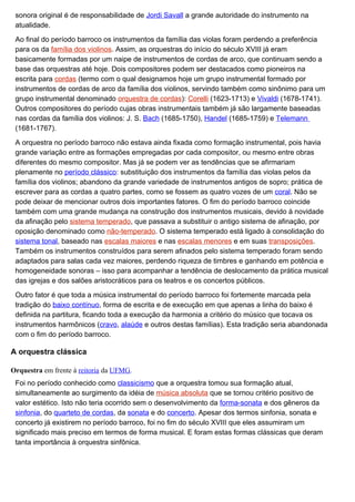 sonora original é de responsabilidade de Jordi Savall a grande autoridade do instrumento na
 atualidade.

 Ao final do período barroco os instrumentos da família das violas foram perdendo a preferência
 para os da família dos violinos. Assim, as orquestras do início do século XVIII já eram
 basicamente formadas por um naipe de instrumentos de cordas de arco, que continuam sendo a
 base das orquestras até hoje. Dois compositores podem ser destacados como pioneiros na
 escrita para cordas (termo com o qual designamos hoje um grupo instrumental formado por
 instrumentos de cordas de arco da família dos violinos, servindo também como sinônimo para um
 grupo instrumental denominado orquestra de cordas): Corelli (1623-1713) e Vivaldi (1678-1741).
 Outros compositores do período cujas obras instrumentais também já são largamente baseadas
 nas cordas da família dos violinos: J. S. Bach (1685-1750), Handel (1685-1759) e Telemann
 (1681-1767).

 A orquestra no período barroco não estava ainda fixada como formação instrumental, pois havia
 grande variação entre as formações empregadas por cada compositor, ou mesmo entre obras
 diferentes do mesmo compositor. Mas já se podem ver as tendências que se afirmariam
 plenamente no período clássico: substituição dos instrumentos da família das violas pelos da
 família dos violinos; abandono da grande variedade de instrumentos antigos de sopro; prática de
 escrever para as cordas a quatro partes, como se fossem as quatro vozes de um coral. Não se
 pode deixar de mencionar outros dois importantes fatores. O fim do período barroco coincide
 também com uma grande mudança na construção dos instrumentos musicais, devido à novidade
 da afinação pelo sistema temperado, que passava a substituir o antigo sistema de afinação, por
 oposição denominado como não-temperado. O sistema temperado está ligado à consolidação do
 sistema tonal, baseado nas escalas maiores e nas escalas menores e em suas transposições.
 Também os instrumentos construídos para serem afinados pelo sistema temperado foram sendo
 adaptados para salas cada vez maiores, perdendo riqueza de timbres e ganhando em potência e
 homogeneidade sonoras – isso para acompanhar a tendência de deslocamento da prática musical
 das igrejas e dos salões aristocráticos para os teatros e os concertos públicos.

 Outro fator é que toda a música instrumental do período barroco foi fortemente marcada pela
 tradição do baixo contínuo, forma de escrita e de execução em que apenas a linha do baixo é
 definida na partitura, ficando toda a execução da harmonia a critério do músico que tocava os
 instrumentos harmônicos (cravo, alaúde e outros destas famílias). Esta tradição seria abandonada
 com o fim do período barroco.

A orquestra clássica

Orquestra em frente à reitoria da UFMG.
 Foi no período conhecido como classicismo que a orquestra tomou sua formação atual,
 simultaneamente ao surgimento da idéia de música absoluta que se tornou critério positivo de
 valor estético. Isto não teria ocorrido sem o desenvolvimento da forma-sonata e dos gêneros da
 sinfonia, do quarteto de cordas, da sonata e do concerto. Apesar dos termos sinfonia, sonata e
 concerto já existirem no período barroco, foi no fim do século XVIII que eles assumiram um
 significado mais preciso em termos de forma musical. E foram estas formas clássicas que deram
 tanta importância à orquestra sinfônica.
 