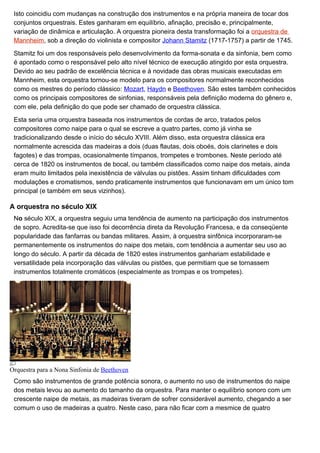 Isto coincidiu com mudanças na construção dos instrumentos e na própria maneira de tocar dos
 conjuntos orquestrais. Estes ganharam em equilíbrio, afinação, precisão e, principalmente,
 variação de dinâmica e articulação. A orquestra pioneira desta transformação foi a orquestra de
 Mannheim, sob a direção do violinista e compositor Johann Stamitz (1717-1757) a partir de 1745.

 Stamitz foi um dos responsáveis pelo desenvolvimento da forma-sonata e da sinfonia, bem como
 é apontado como o responsável pelo alto nível técnico de execução atingido por esta orquestra.
 Devido ao seu padrão de excelência técnica e à novidade das obras musicais executadas em
 Mannheim, esta orquestra tornou-se modelo para os compositores normalmente reconhecidos
 como os mestres do período clássico: Mozart, Haydn e Beethoven. São estes também conhecidos
 como os principais compositores de sinfonias, responsáveis pela definição moderna do gênero e,
 com ele, pela definição do que pode ser chamado de orquestra clássica.

 Esta seria uma orquestra baseada nos instrumentos de cordas de arco, tratados pelos
 compositores como naipe para o qual se escreve a quatro partes, como já vinha se
 tradicionalizando desde o início do século XVIII. Além disso, esta orquestra clássica era
 normalmente acrescida das madeiras a dois (duas flautas, dois oboés, dois clarinetes e dois
 fagotes) e das trompas, ocasionalmente tímpanos, trompetes e trombones. Neste período até
 cerca de 1820 os instrumentos de bocal, ou também classificados como naipe dos metais, ainda
 eram muito limitados pela inexistência de válvulas ou pistões. Assim tinham dificuldades com
 modulações e cromatismos, sendo praticamente instrumentos que funcionavam em um único tom
 principal (e também em seus vizinhos).

A orquestra no século XIX
 No século XIX, a orquestra seguiu uma tendência de aumento na participação dos instrumentos
 de sopro. Acredita-se que isso foi decorrência direta da Revolução Francesa, e da conseqüente
 popularidade das fanfarras ou bandas militares. Assim, à orquestra sinfônica incorporaram-se
 permanentemente os instrumentos do naipe dos metais, com tendência a aumentar seu uso ao
 longo do século. A partir da década de 1820 estes instrumentos ganhariam estabilidade e
 versatilidade pela incorporação das válvulas ou pistões, que permitiam que se tornassem
 instrumentos totalmente cromáticos (especialmente as trompas e os trompetes).




Orquestra para a Nona Sinfonia de Beethoven
 Como são instrumentos de grande potência sonora, o aumento no uso de instrumentos do naipe
 dos metais levou ao aumento do tamanho da orquestra. Para manter o equilíbrio sonoro com um
 crescente naipe de metais, as madeiras tiveram de sofrer considerável aumento, chegando a ser
 comum o uso de madeiras a quatro. Neste caso, para não ficar com a mesmice de quatro
 