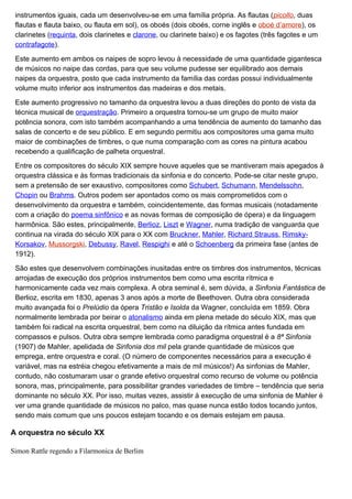 instrumentos iguais, cada um desenvolveu-se em uma família própria. As flautas (picollo, duas
 flautas e flauta baixo, ou flauta em sol), os oboés (dois oboés, corne inglês e oboé d’amore), os
 clarinetes (requinta, dois clarinetes e clarone, ou clarinete baixo) e os fagotes (três fagotes e um
 contrafagote).

 Este aumento em ambos os naipes de sopro levou à necessidade de uma quantidade gigantesca
 de músicos no naipe das cordas, para que seu volume pudesse ser equilibrado aos demais
 naipes da orquestra, posto que cada instrumento da família das cordas possui individualmente
 volume muito inferior aos instrumentos das madeiras e dos metais.

 Este aumento progressivo no tamanho da orquestra levou a duas direções do ponto de vista da
 técnica musical de orquestração. Primeiro a orquestra tornou-se um grupo de muito maior
 potência sonora, com isto também acompanhando a uma tendência de aumento do tamanho das
 salas de concerto e de seu público. E em segundo permitiu aos compositores uma gama muito
 maior de combinações de timbres, o que numa comparação com as cores na pintura acabou
 recebendo a qualificação de palheta orquestral.

 Entre os compositores do século XIX sempre houve aqueles que se mantiveram mais apegados à
 orquestra clássica e às formas tradicionais da sinfonia e do concerto. Pode-se citar neste grupo,
 sem a pretensão de ser exaustivo, compositores como Schubert, Schumann, Mendelssohn,
 Chopin ou Brahms. Outros podem ser apontados como os mais comprometidos com o
 desenvolvimento da orquestra e também, coincidentemente, das formas musicais (notadamente
 com a criação do poema sinfônico e as novas formas de composição de ópera) e da linguagem
 harmônica. São estes, principalmente, Berlioz, Liszt e Wagner, numa tradição de vanguarda que
 continua na virada do século XIX para o XX com Bruckner, Mahler, Richard Strauss, Rimsky-
 Korsakov, Mussorgski, Debussy, Ravel, Respighi e até o Schoenberg da primeira fase (antes de
 1912).

 São estes que desenvolvem combinações inusitadas entre os timbres dos instrumentos, técnicas
 arrojadas de execução dos próprios instrumentos bem como uma escrita rítmica e
 harmonicamente cada vez mais complexa. A obra seminal é, sem dúvida, a Sinfonia Fantástica de
 Berlioz, escrita em 1830, apenas 3 anos após a morte de Beethoven. Outra obra considerada
 muito avançada foi o Prelúdio da ópera Tristão e Isolda da Wagner, concluída em 1859. Obra
 normalmente lembrada por beirar o atonalismo ainda em plena metade do século XIX, mas que
 também foi radical na escrita orquestral, bem como na diluição da rítmica antes fundada em
 compassos e pulsos. Outra obra sempre lembrada como paradigma orquestral é a 8ª Sinfonia
 (1907) de Mahler, apelidada de Sinfonia dos mil pela grande quantidade de músicos que
 emprega, entre orquestra e coral. (O número de componentes necessários para a execução é
 variável, mas na estréia chegou efetivamente a mais de mil músicos!) As sinfonias de Mahler,
 contudo, não costumaram usar o grande efetivo orquestral como recurso de volume ou potência
 sonora, mas, principalmente, para possibilitar grandes variedades de timbre – tendência que seria
 dominante no século XX. Por isso, muitas vezes, assistir à execução de uma sinfonia de Mahler é
 ver uma grande quantidade de músicos no palco, mas quase nunca estão todos tocando juntos,
 sendo mais comum que uns poucos estejam tocando e os demais estejam em pausa.

A orquestra no século XX

Simon Rattle regendo a Filarmonica de Berlim
 