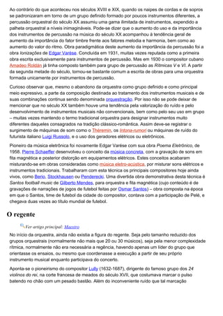 Ao contrário do que aconteceu nos séculos XVIII e XIX, quando os naipes de cordas e de sopros
se padronizaram em torno de um grupo definido formado por poucos instrumentos diferentes, a
percussão orquestral do século XX assumiu uma gama ilimitada de instrumentos, expendido a
palheta orquestral a níveis inimagináveis. Pode-se dizer que o aumento do uso e da importância
dos instrumentos de percussão na música do século XX acompanhou à tendência geral de
aumento da importância do fator timbre frente aos fatores melodia e harmonia, bem como ao
aumento do valor do ritmo. Obra paradigmática deste aumento da importância da percussão foi a
obra Ionizações de Edgar Varèse. Concluída em 1931, muitas vezes reputada como a primeira
obra escrita exclusivamente para instrumentos de percussão. Mas em 1930 o compositor cubano
Amadeo Roldán já tinha composto também para grupo de percussão as Rítmicas V e VI. A partir
da segunda metade do século, tornou-se bastante comum a escrita de obras para uma orquestra
formada unicamente por instrumentos de percussão.

Curioso observar que, mesmo o abandono da orquestra como grupo definido e como principal
meio expressivo, a parte da composição destinada ao tratamento dos instrumentos musicais e de
suas combinações continua sendo denominada orquestração. Por isso não se pode deixar de
mencionar que no século XX também houve uma tendência pela valorização do ruído e pelo
desenvolvimento de instrumentos musicais não convencionais, bem como pelo seu uso em grupo
– muitas vezes mantendo o termo tradicional orquestra para designar instrumentos muito
diferentes daqueles consagrados na tradição clássico-romântica. Assim deve-se registrar o
surgimento de máquinas de som como o Théremin, os Intona-rumori ou máquinas de ruído do
futurista italiano Luigi Russolo, e o uso dos geradores elétricos ou eletrônicos.

Pioneiro da música eletrônica foi novamente Edgar Varése com sua obra Poema Eletrônico, de
1958. Pierre Schaeffer desenvolveu o conceito da música concreta, com a gravação de sons em
fita magnética e posterior distorção em equipamentos elétricos. Estes conceitos acabaram
misturando-se em obras consideradas como música eletro-acústica, por misturar sons elétricos e
instrumentos tradicionais. Trabalharam com esta técnica os principais compositores hoje ainda
vivos, como Berio, Stockhausen ou Penderecki. Uma divertida obra demonstrativa desta técnica é
Santos football music de Gilberto Mendes, para orquestra e fita magnética (cujo conteúdo é de
gravações de narrações de jogos de futebol feitas por Osmar Santos) – obra composta na época
em que o Santos, time de futebol da cidade do compositor, contava com a participação de Pelé, e
chegava duas vezes ao título mundial de futebol.


O regente
       Ver artigo principal: Maestro
No início da orquestra, ainda não existia a figura do regente. Seja pelo tamanho reduzido dos
grupos orquestrais (normalmente não mais que 20 ou 30 músicos), seja pela menor complexidade
rítmica, normalmente não era necessária a regência, havendo apenas um líder do grupo que
orientasse os ensaios, ou mesmo que coordenasse a execução a partir de seu próprio
instrumento musical enquanto participava do concerto.

Aponta-se o pioneirismo do compositor Lully (1632-1687), dirigente do famoso grupo dos 24
violinos do rei, na corte francesa de meados do século XVII, que costumava marcar o pulso
batendo no chão com um pesado bastão. Além do inconveniente ruído que tal marcação
 