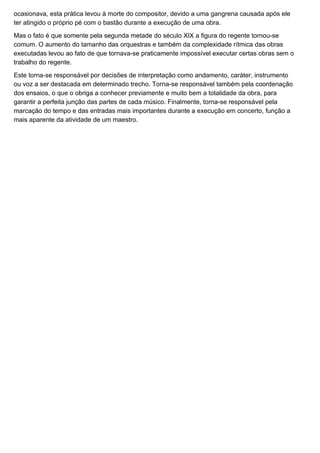 ocasionava, esta prática levou à morte do compositor, devido a uma gangrena causada após ele
ter atingido o próprio pé com o bastão durante a execução de uma obra.

Mas o fato é que somente pela segunda metade do século XIX a figura do regente tornou-se
comum. O aumento do tamanho das orquestras e também da complexidade rítmica das obras
executadas levou ao fato de que tornava-se praticamente impossível executar certas obras sem o
trabalho do regente.

Este torna-se responsável por decisões de interpretação como andamento, caráter, instrumento
ou voz a ser destacada em determinado trecho. Torna-se responsável também pela coordenação
dos ensaios, o que o obriga a conhecer previamente e muito bem a totalidade da obra, para
garantir a perfeita junção das partes de cada músico. Finalmente, torna-se responsável pela
marcação do tempo e das entradas mais importantes durante a execução em concerto, função a
mais aparente da atividade de um maestro.
 