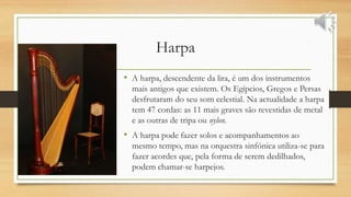 Harpa
• A harpa, descendente da lira, é um dos instrumentos
mais antigos que existem. Os Egípcios, Gregos e Persas
desfrutaram do seu som celestial. Na actualidade a harpa
tem 47 cordas: as 11 mais graves são revestidas de metal
e as outras de tripa ou nylon.
• A harpa pode fazer solos e acompanhamentos ao
mesmo tempo, mas na orquestra sinfónica utiliza-se para
fazer acordes que, pela forma de serem dedilhados,
podem chamar-se harpejos.
 