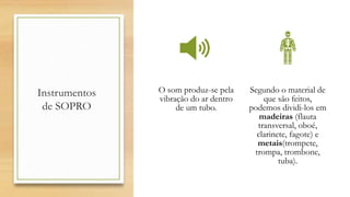 Instrumentos
de SOPRO
O som produz-se pela
vibração do ar dentro
de um tubo.
Segundo o material de
que são feitos,
podemos dividi-los em
madeiras (flauta
transversal, oboé,
clarinete, fagote) e
metais(trompete,
trompa, trombone,
tuba).
 