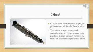 Oboé
• O oboé é um instrumento e sopro, de
palheta dupla, da família das madeiras.
• Teve desde sempre uma grande
aceitação entre os compositores, pois
presta-se às mais variadas expressões,
tanto em melodias alegres como tristes.
 