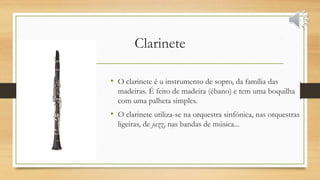 Clarinete
• O clarinete é u instrumento de sopro, da família das
madeiras. É feito de madeira (ébano) e tem uma boquilha
com uma palheta simples.
• O clarinete utiliza-se na orquestra sinfónica, nas orquestras
ligeiras, de jazz, nas bandas de música...
 