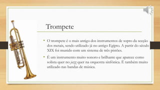 Trompete
• O trompete é o mais antigo dos instrumentos de sopro da secção
dos metais, sendo utilizado já no antigo Egipto. A partir do século
XIX foi munido com um sistema de três pistões.
• É um instrumento muito sonoro e brilhante que aparece como
solista quer no jazz quer na orquestra sinfónica. É também muito
utilizado nas bandas de música.
 