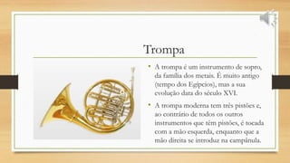 Trompa
• A trompa é um instrumento de sopro,
da família dos metais. É muito antigo
(tempo dos Egípcios), mas a sua
evolução data do século XVI.
• A trompa moderna tem três pistões e,
ao contrário de todos os outros
instrumentos que têm pistões, é tocada
com a mão esquerda, enquanto que a
mão direita se introduz na campânula.
 