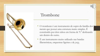 Trombone
• O trombone é um instrumento de sopro da família dos
metais que possui uma estrutura muito simples. É
constituído por dois tubos em forma de ‘U’ deslizando
um dentro do outro.
• É um instrumento muito utilizado nas bandas
filarmónicas, orquestras ligeiras e de jazz.
 