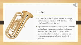 Tuba
• A tuba é o maior dos instrumentos de sopro,
da família dos metais, e pode ter dois a seis
pistões e diferentes formas.
• Apareceu em meados do século XIX e é muito
utilizada na orquestra sinfónica, onde, para
além de reforçar a linha do baixo, pode
executar também melodias. É também um
instrumento muito usado nas bandas de
música.
 