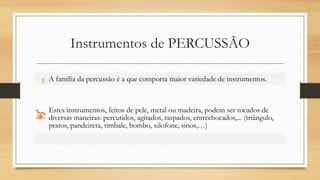 Instrumentos de PERCUSSÃO
A família da percussão é a que comporta maior variedade de instrumentos.
Estes instrumentos, feitos de pele, metal ou madeira, podem ser tocados de
diversas maneiras: percutidos, agitados, raspados, entrechocados,... (triângulo,
pratos, pandeireta, timbale, bombo, xilofone, sinos,…)
 