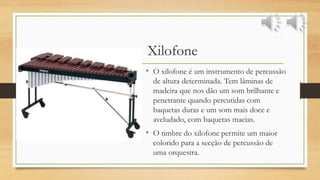 Xilofone
• O xilofone é um instrumento de percussão
de altura determinada. Tem lâminas de
madeira que nos dão um som brilhante e
penetrante quando percutidas com
baquetas duras e um som mais doce e
aveludado, com baquetas macias.
• O timbre do xilofone permite um maior
colorido para a secção de percussão de
uma orquestra.
 