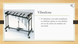 Vibrafone
• O vibrafone é em tudo semelhante
ao xilofone, apenas as suas lâminas
em vez de serem em madeira são
em metal.
 