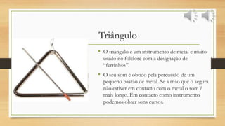 Triângulo
• O triângulo é um instrumento de metal e muito
usado no folclore com a designação de
“ferrinhos”.
• O seu som é obtido pela percussão de um
pequeno bastão de metal. Se a mão que o segura
não estiver em contacto com o metal o som é
mais longo. Em contacto como instrumento
podemos obter sons curtos.
 