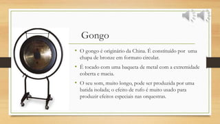 Gongo
• O gongo é originário da China. É constituído por uma
chapa de bronze em formato circular.
• É tocado com uma baqueta de metal com a extremidade
coberta e macia.
• O seu som, muito longo, pode ser produzida por uma
batida isolada; o efeito de rufo é muito usado para
produzir efeitos especiais nas orquestras.
 