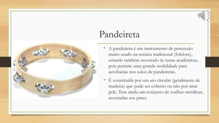 Pandeireta
• A pandeireta é um instrumento de percussão
muito usado na música tradicional (folclore),
estando também associado às tunas académicas,
pois permite uma grande mobilidade para
acrobacias nos solos de pandeiretas.
• É constituída por um aro circular (geralmente de
madeira) que pode ser coberto ou não por uma
pele. Tem ainda um conjunto de soalhas metálicas,
associadas aos pares.
 