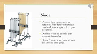Sinos
• Os sinos é um instrumento de
percussão feito de tubos metálicos
pendurados num suporte feito para
esse efeito.
• Os sinos tocam-se batendo com
um martelo no tubo.
• O som é muito semelhante ao som
dos sinos de uma igreja.
 