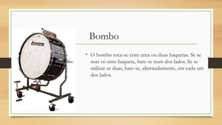 Bombo
• O bombo toca-se com uma ou duas baquetas. Se se
usar só uma baqueta, bate-se num dos lados. Se se
utilizar as duas, bate-se, alternadamente, em cada um
dos lados.
 