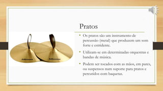 Pratos
• Os pratos são um instrumento de
percussão (metal) que produzem um som
forte e estridente.
• Utilizam-se em determinadas orquestras e
bandas de música.
• Podem ser tocados com as mãos, em pares,
ou suspensos num suporte para pratos e
percutidos com baquetas.
 