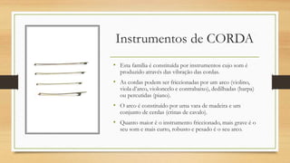 Instrumentos de CORDA
• Esta família é constituída por instrumentos cujo som é
produzido através das vibração das cordas.
• As cordas podem ser friccionadas por um arco (violino,
viola d’arco, violoncelo e contrabaixo), dedilhadas (harpa)
ou percutidas (piano).
• O arco é constituído por uma vara de madeira e um
conjunto de cerdas (crinas de cavalo).
• Quanto maior é o instrumento friccionado, mais grave é o
seu som e mais curto, robusto e pesado é o seu arco.
 