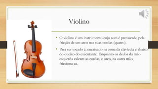Violino
• O violino é um instrumento cujo som é provocado pela
fricção de um arco nas suas cordas (quatro).
• Para ser tocado é, encaixado na zona da clavícula e abaixo
do queixo do executante. Enquanto os dedos da mão
esquerda calcam as cordas, o arco, na outra mão,
fricciona-as.
 