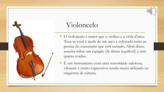 Violoncelo
• O violoncelo é maior que o violino e a viola d’arco.
Toca-se com a ajuda de um arco e colocado entre as
pernas do executante que está sentado. Além disso,
assenta sobre um espigão (de altura regulável) e tem
quatro cordas.
• É um instrumento com uma sonoridade calorosa,
vibrante e muito expressivo, sendo muito utilizado na
orquestra de câmara.
 