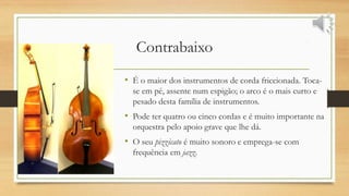 Contrabaixo
• É o maior dos instrumentos de corda friccionada. Toca-
se em pé, assente num espigão; o arco é o mais curto e
pesado desta família de instrumentos.
• Pode ter quatro ou cinco cordas e é muito importante na
orquestra pelo apoio grave que lhe dá.
• O seu pizzicato é muito sonoro e emprega-se com
frequência em jazz.
 
