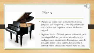 Piano
• O piano de cauda é um instrumento de corda
percutida que surge com o aperfeiçoamento do
clavicórdio e que depois se tornou totalmente
original.
• O piano dá-nos efeitos de grande intimidade, pois
possui qualidades expressivas, inigualáveis por
qualquer outro instrumento. É usado nas salas de
concerto, como solista dentro da orquestra. É
também muito utilizado na música pop e no jazz.
 