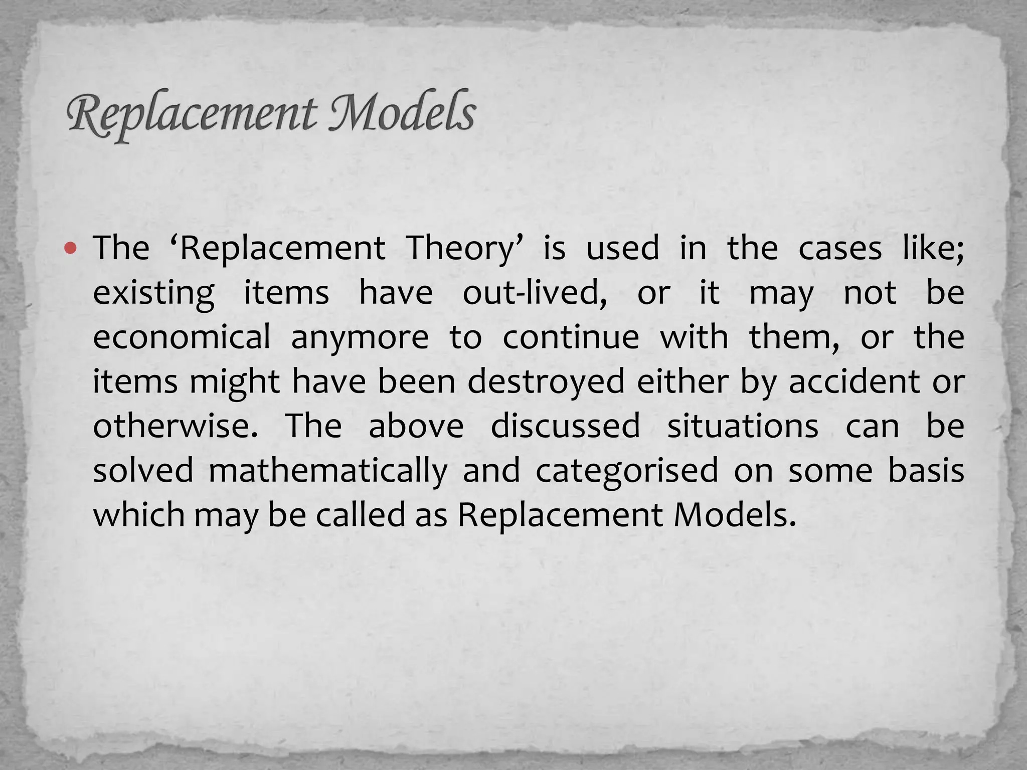  The ‘Replacement Theory’ is used in the cases like;
 existing items have out-lived, or it may not be
 economical anymore to continue with them, or the
 items might have been destroyed either by accident or
 otherwise. The above discussed situations can be
 solved mathematically and categorised on some basis
 which may be called as Replacement Models.
 