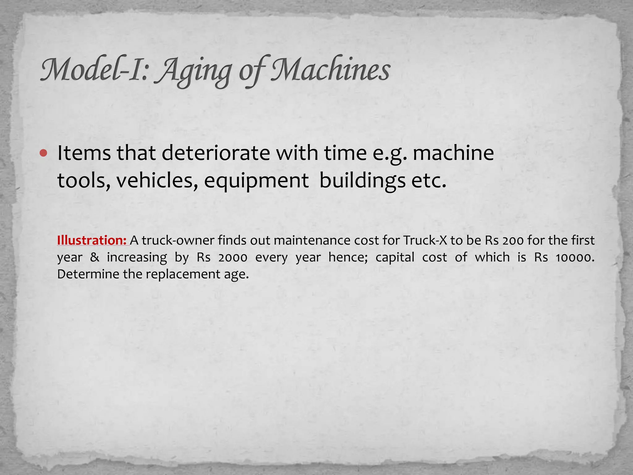  Items that deteriorate with time e.g. machine
 tools, vehicles, equipment buildings ...

 Illustration: A truck-owner finds out maintenance cost for Truck-X to be Rs 200 for the first
 year & increasing by Rs 2000 every year hence; capital cost of which is Rs 10000.
 Determine the replacement age.
 