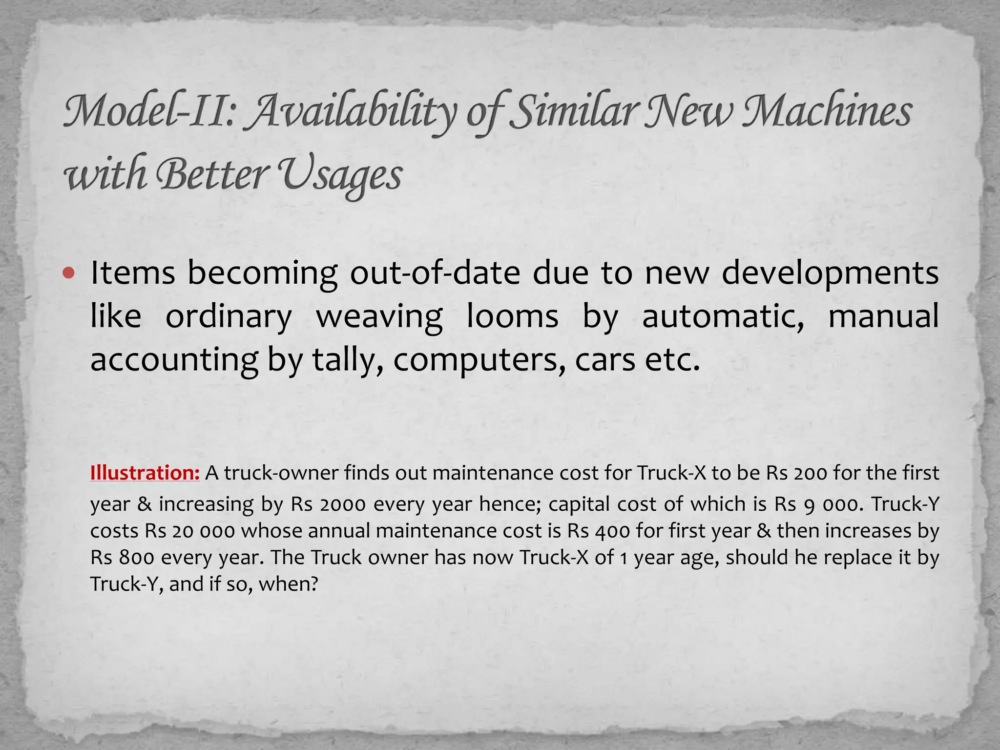  Items becoming out-of-date due to new developments
 like ordinary weaving looms by automatic, manual
 accounting by tally, computers, cars ...


 Illustration: A truck-owner finds out maintenance cost for Truck-X to be Rs 200 for the first
 year & increasing by Rs 2000 every year hence; capital cost of which is Rs 9 000. Truck-Y
 costs Rs 20 000 whose annual maintenance cost is Rs 400 for first year & then increases by
 Rs 800 every year. The Truck owner has now Truck-X of 1 year age, should he replace it by
 Truck-Y, and if so, when?
 