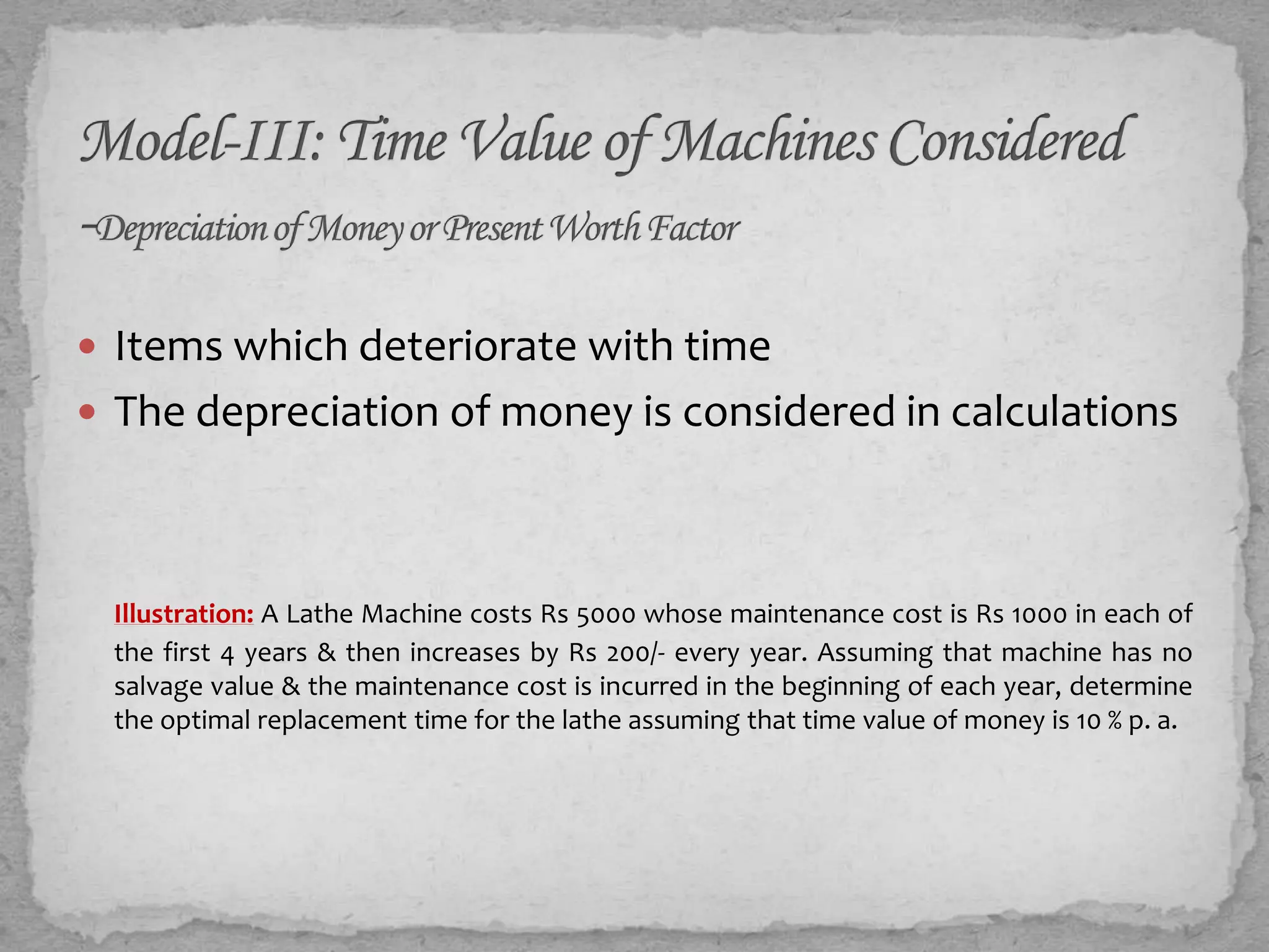  Items which deteriorate with time
 The depreciation of money is considered in calculations




 Illustration: A Lathe Machine costs Rs 5000 whose maintenance cost is Rs 1000 in each of
 the first 4 years & then increases by Rs 200/- every year. Assuming that machine has no
 salvage value & the maintenance cost is incurred in the beginning of each year, determine
 the optimal replacement time for the lathe assuming that time value of money is 10 % p. a.
 