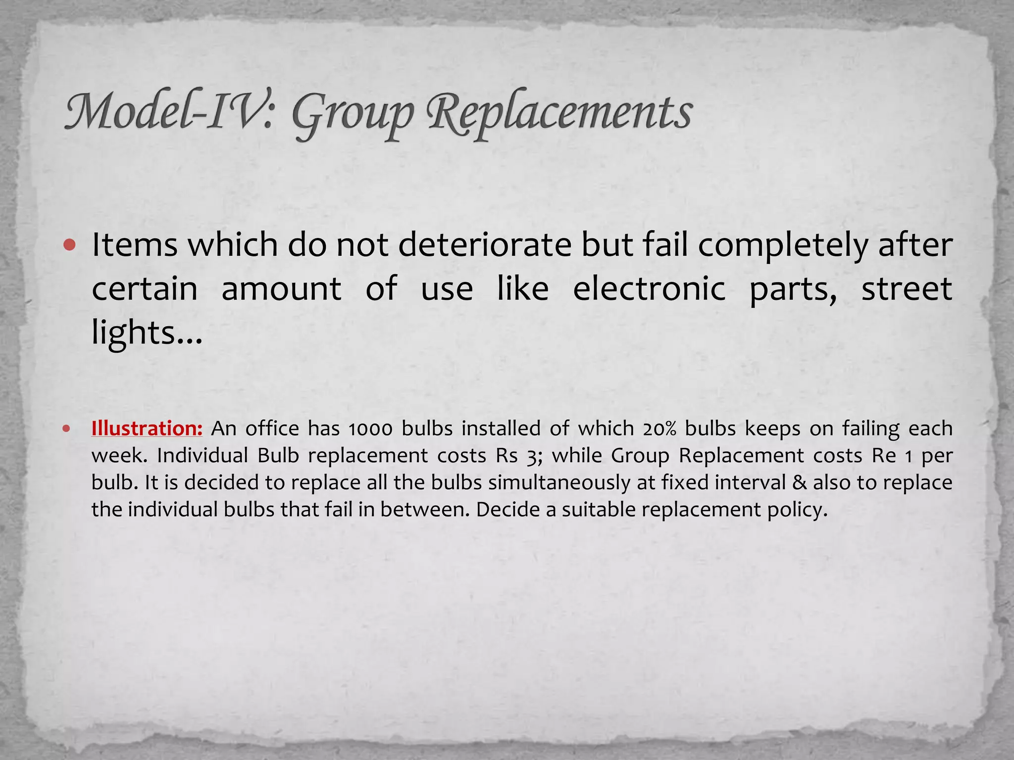  Items which do not deteriorate but fail completely after
    certain amount of use like electronic parts, street
    lights...

   Illustration: An office has 1000 bulbs installed of which 20% bulbs keeps on failing each
    week. Individual Bulb replacement costs Rs 3; while Group Replacement costs Re 1 per
    bulb. It is decided to replace all the bulbs simultaneously at fixed interval & also to replace
    the individual bulbs that fail in between. Decide a suitable replacement policy.
 