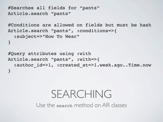 #Searches all fields for “pants”
Article.search “pants”

#Conditions are allowed on fields but must be hash
Article.search “pants”, :conditions=>{
  :subject=>”How To Wear”
}

#Query attributes using :with
Article.search “pants”, :with=>{
  :author_id=>1, :created_at=>1.week.ago..Time.now
}




               SEARCHING
         Use the search method on AR classes
 
