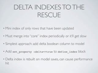 DELTA INDEXES TO THE
                 RESCUE
• Mini   index of only rows that have been updated

• Must    merge into “core” index periodically or it’ll get slow

• Simplest   approach: add delta boolean column to model

• Add set_property :delta=>true        to define_index block

• Delta   index is rebuilt on model saves, can cause performance
 hit
 