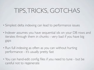 TIPS, TRICKS, GOTCHAS

• Simplest   delta indexing can lead to performance issues

• Indexer assumes you have sequential ids on your DB rows and
 iterates through them in chunks - very bad if you have big
 gaps

• Run full indexing as often as you can without hurting
 performance - it’s usually pretty fast

• Youcan hand-edit conﬁg ﬁles if you need to tune - but be
 careful not to regenerate
 