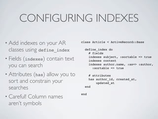 CONFIGURING INDEXES

• Add indexes on your AR            class Article < ActiveRecord::Base

 classes using define_index           define_index do
                                        # fields
• Fields (indexes)   contain text       indexes subject, :sortable => true
                                        indexes content
 you can search                         indexes author.name, :as=> :author,
                                          :sortable => true

• Attributes (has)
                 allow you to           # attributes

 sort and constrain your                has author_id, created_at,
                                            updated_at
 searches                             end

                                    end
• Careful!Column names
 aren’t symbols
 
