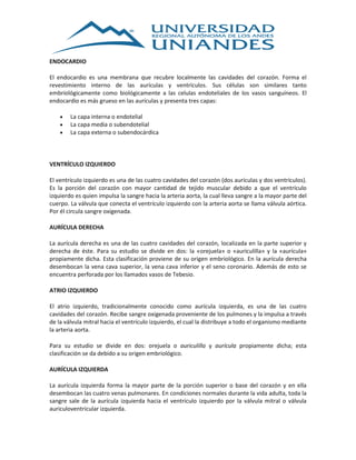 ENDOCARDIO
El endocardio es una membrana que recubre localmente las cavidades del corazón. Forma el
revestimiento interno de las aurículas y ventrículos. Sus células son similares tanto
embriológicamente como biológicamente a las celulas endoteliales de los vasos sanguíneos. El
endocardio es más grueso en las aurículas y presenta tres capas:
 La capa interna o endotelial
 La capa media o subendotelial
 La capa externa o subendocárdica
VENTRÍCULO IZQUIERDO
El ventrículo izquierdo es una de las cuatro cavidades del corazón (dos aurículas y dos ventrículos).
Es la porción del corazón con mayor cantidad de tejido muscular debido a que el ventrículo
izquierdo es quien impulsa la sangre hacia la arteria aorta, la cual lleva sangre a la mayor parte del
cuerpo. La válvula que conecta el ventrículo izquierdo con la arteria aorta se llama válvula aórtica.
Por él circula sangre oxigenada.
AURÍCULA DERECHA
La aurícula derecha es una de las cuatro cavidades del corazón, localizada en la parte superior y
derecha de éste. Para su estudio se divide en dos: la «orejuela» o «auriculilla» y la «aurícula»
propiamente dicha. Esta clasificación proviene de su origen embriológico. En la aurícula derecha
desembocan la vena cava superior, la vena cava inferior y el seno coronario. Además de esto se
encuentra perforada por los llamados vasos de Tebesio.
ATRIO IZQUIERDO
El atrio izquierdo, tradicionalmente conocido como aurícula izquierda, es una de las cuatro
cavidades del corazón. Recibe sangre oxigenada proveniente de los pulmones y la impulsa a través
de la válvula mitral hacia el ventrículo izquierdo, el cual la distribuye a todo el organismo mediante
la arteria aorta.
Para su estudio se divide en dos: orejuela o auriculilla y aurícula propiamente dicha; esta
clasificación se da debido a su origen embriológico.
AURÍCULA IZQUIERDA
La aurícula izquierda forma la mayor parte de la porción superior o base del corazón y en ella
desembocan las cuatro venas pulmonares. En condiciones normales durante la vida adulta, toda la
sangre sale de la aurícula izquierda hacia el ventrículo izquierdo por la válvula mitral o válvula
auriculoventricular izquierda.
 