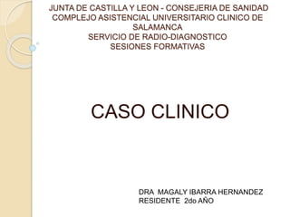 JUNTA DE CASTILLA Y LEON - CONSEJERIA DE SANIDAD
COMPLEJO ASISTENCIAL UNIVERSITARIO CLINICO DE
SALAMANCA
SERVICIO DE RADIO-DIAGNOSTICO
SESIONES FORMATIVAS
CASO CLINICO
DRA MAGALY IBARRA HERNANDEZ
RESIDENTE 2do AÑO
 