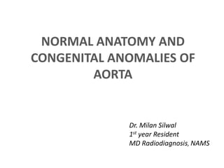 NORMAL ANATOMY AND
CONGENITAL ANOMALIES OF
AORTA
Dr. Milan Silwal
1st year Resident
MD Radiodiagnosis, NAMS
 
