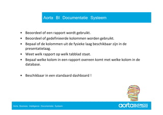 Aorta BI Documentatie Systeem

       • Beoordeel of een rapport wordt gebruikt.
              d l f                   d    b k
       • Beoordeel of gedefinieerde kolommen worden gebruikt.
       • Bepaal of de kolommen uit de fysieke laag beschikbaar zijn in de
         Bepaal of de kolommen uit de fysieke laag beschikbaar zijn in de 
         presentatielaag.
       • Weet welk rapport op welk tabblad staat.
       • Bepaal welke kolom in een rapport overeen komt met welke kolom in de 
         database.

       • Beschikbaar in een standaard dashboard !




  Aorta Business Intelligence 2.0
Aorta Business Intelligence Documentatie Systeem
  Aorta Business Intelligence 2.0
 