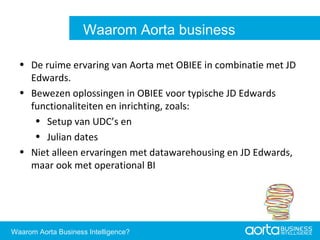 De ruime ervaring van Aorta met OBIEE in combinatie met JD Edwards. Bewezen oplossingen in OBIEE voor typische JD Edwards functionaliteiten en inrichting, zoals: Setup van UDC’s en Julian dates Niet alleen ervaringen met datawarehousing en JD Edwards, maar ook met operational BI Aorta Business Intelligence 2.0 Aorta Business Intelligence 2.0 Waarom Aorta business intelligence? Waarom Aorta Business Intelligence? 