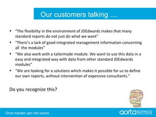 “ The flexibility in the environment of JDEdwards makes that many standard reports do not just do what we want” “ There’s a lack of good integrated management information concerning all  the modules” “ We also work with a tailormade module. We want to use this data in a easy and integrated way with data from other standard JDEdwards modules” “ We are looking for a solutions which makes it possible for us to define our own reports, without intervention of expensive consultants.” Do you recognize this? Aorta Business Intelligence 2.0 Aorta Business Intelligence 2.0 Our customers talking .... Onze klanten aan het woord… 