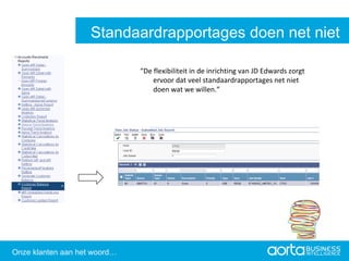 “ De flexibiliteit in de inrichting van JD Edwards zorgt ervoor dat veel standaardrapportages net niet doen wat we willen.” Aorta Business Intelligence 2.0 Aorta Business Intelligence 2.0 Standaardrapportages doen net niet wat we willen Onze klanten aan het woord… 