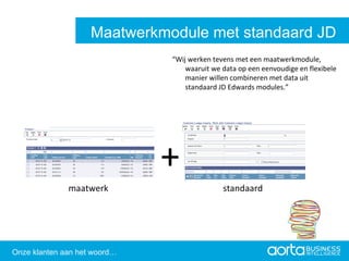 “ Wij werken tevens met een maatwerkmodule, waaruit we data op een eenvoudige en flexibele manier willen combineren met data uit standaard JD Edwards modules.” + maatwerk   standaard Aorta Business Intelligence 2.0 Aorta Business Intelligence 2.0 Maatwerkmodule met standaard JD Edwards Onze klanten aan het woord… 