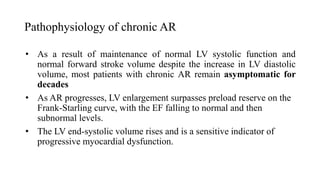 Pathophysiology of chronic AR
• As a result of maintenance of normal LV systolic function and
normal forward stroke volume despite the increase in LV diastolic
volume, most patients with chronic AR remain asymptomatic for
decades
• As AR progresses, LV enlargement surpasses preload reserve on the
Frank-Starling curve, with the EF falling to normal and then
subnormal levels.
• The LV end-systolic volume rises and is a sensitive indicator of
progressive myocardial dysfunction.
 